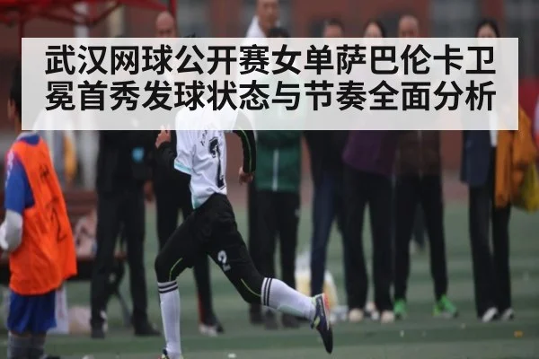 武汉网球公开赛女单萨巴伦卡卫冕首秀发球状态与节奏全面分析（kaiyun）